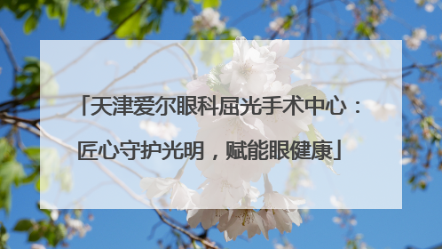天津爱尔眼科屈光手术中心：匠心守护光明，赋能眼健康