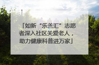 如新“乐善汇”志愿者深入社区关爱老人，助力健康科普进万家