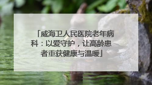 威海卫人民医院老年病科：以爱守护，让高龄患者重获健康与温暖