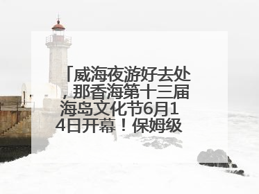 威海夜游好去处，那香海第十三届海岛文化节6月14日开幕！保姆级攻略来啦~