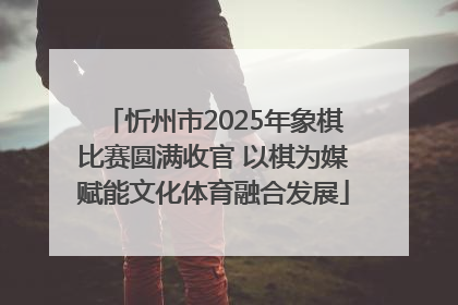 忻州市2025年象棋比赛圆满收官 以棋为媒赋能文化体育融合发展