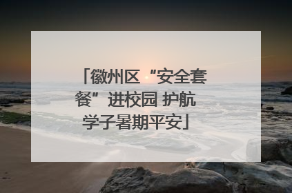 徽州区“安全套餐”进校园 护航学子暑期平安