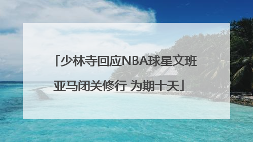 少林寺回应NBA球星文班亚马闭关修行 为期十天