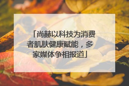尚赫以科技为消费者肌肤健康赋能，多家媒体争相报道