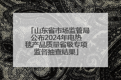 山东省市场监管局公布2024年电热毯产品质量省级专项监督抽查结果