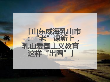 山东威海乳山市：“老”课新上，乳山爱国主义教育这样“出圈”