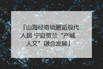 山海经奇境邂逅现代人居 宁夏贺兰“产城人文”融合发展
