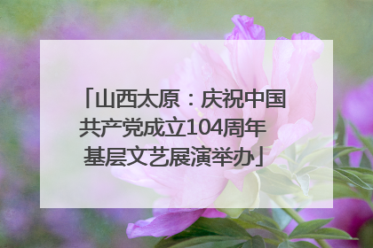 山西太原：庆祝中国共产党成立104周年基层文艺展演举办