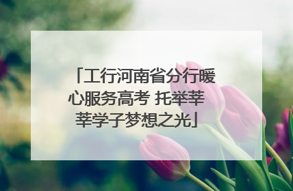 工行河南省分行暖心服务高考 托举莘莘学子梦想之光