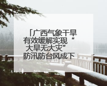 广西气象干旱有效缓解实现“大旱无大灾” 防汛防台风成下一重点