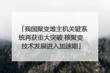 我国聚变堆主机关键系统再获重大突破 核聚变技术发展进入加速期