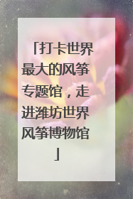 打卡世界最大的风筝专题馆，走进潍坊世界风筝博物馆