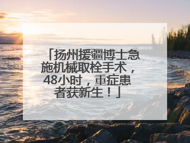 扬州援疆博士急施机械取栓手术，48小时，重症患者获新生！
