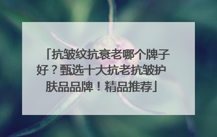 抗皱纹抗衰老哪个牌子好？甄选十大抗老抗皱护肤品品牌！精品推荐