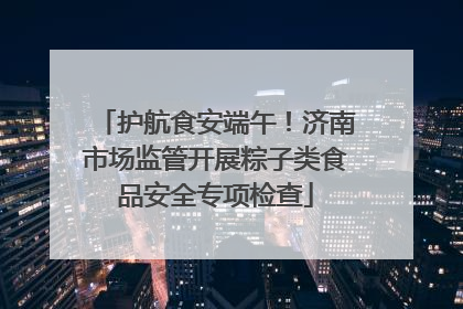 护航食安端午！济南市场监管开展粽子类食品安全专项检查