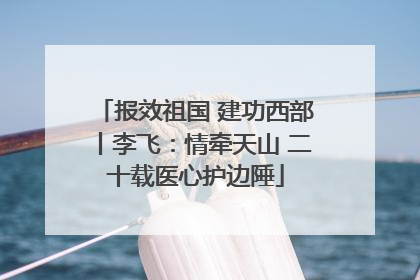 报效祖国 建功西部丨李飞：情牵天山 二十载医心护边陲