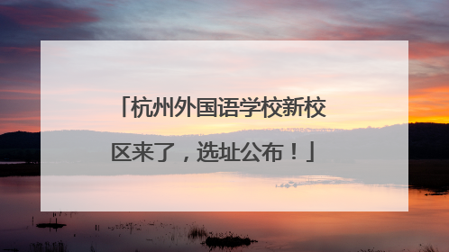 杭州外国语学校新校区来了，选址公布！