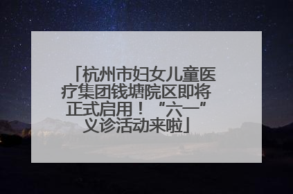杭州市妇女儿童医疗集团钱塘院区即将正式启用！“六一”义诊活动来啦