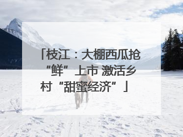 枝江：大棚西瓜抢“鲜”上市 激活乡村“甜蜜经济”