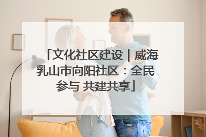 文化社区建设｜威海乳山市向阳社区：全民参与 共建共享