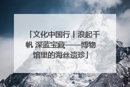 文化中国行丨浪起千帆 深蓝宝藏——博物馆里的海丝遗珍