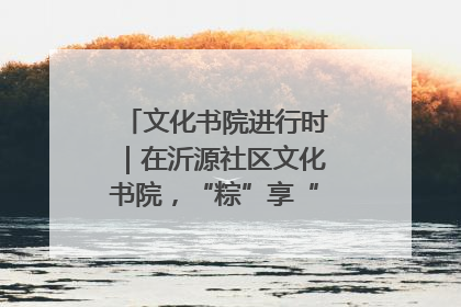 文化书院进行时｜在沂源社区文化书院，“粽”享“端午”美好时光