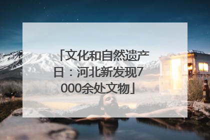 文化和自然遗产日：河北新发现7000余处文物