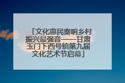 文化惠民奏响乡村振兴最强音——甘肃玉门下西号镇第九届文化艺术节启幕
