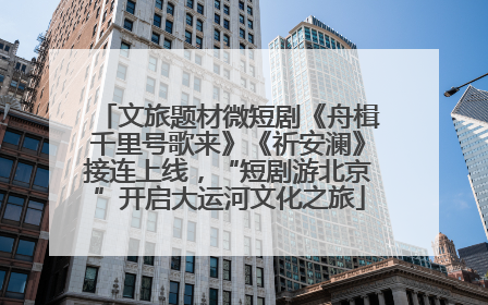 文旅题材微短剧《舟楫千里号歌来》《祈安澜》接连上线，“短剧游北京”开启大运河文化之旅
