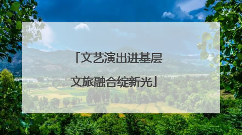 文艺演出进基层 文旅融合绽新光