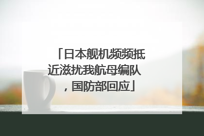 日本舰机频频抵近滋扰我航母编队，国防部回应