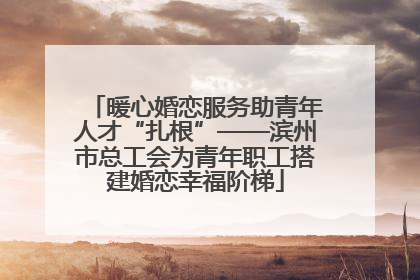暖心婚恋服务助青年人才“扎根”——滨州市总工会为青年职工搭建婚恋幸福阶梯