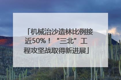 机械治沙造林比例接近50%！“三北”工程攻坚战取得新进展