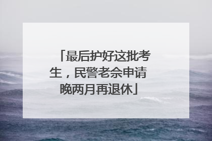 最后护好这批考生，民警老佘申请晚两月再退休