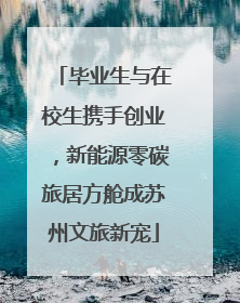 毕业生与在校生携手创业，新能源零碳旅居方舱成苏州文旅新宠