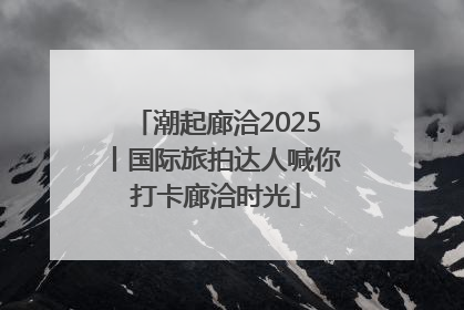 潮起廊洽2025丨国际旅拍达人喊你打卡廊洽时光