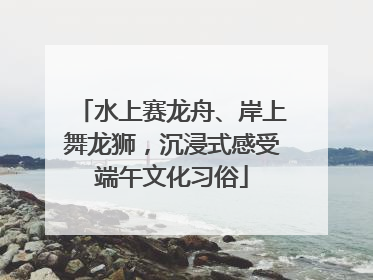 水上赛龙舟、岸上舞龙狮，沉浸式感受端午文化习俗