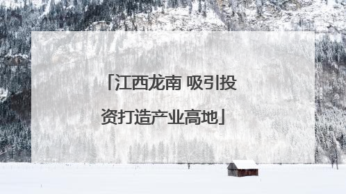 江西龙南 吸引投资打造产业高地