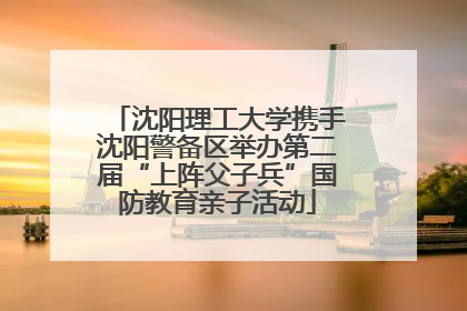 沈阳理工大学携手沈阳警备区举办第二届“上阵父子兵”国防教育亲子活动