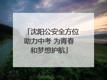 沈阳公安全方位助力中考 为青春和梦想护航