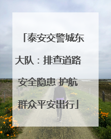 泰安交警城东大队：排查道路安全隐患 护航群众平安出行