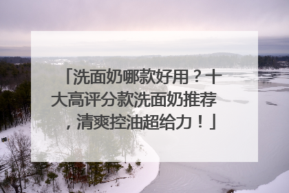 洗面奶哪款好用？十大高评分款洗面奶推荐，清爽控油超给力！