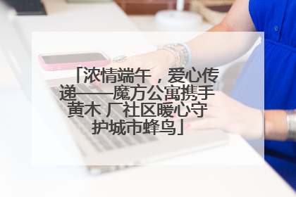 浓情端午，爱心传递——魔方公寓携手黄木 厂社区暖心守护城市蜂鸟