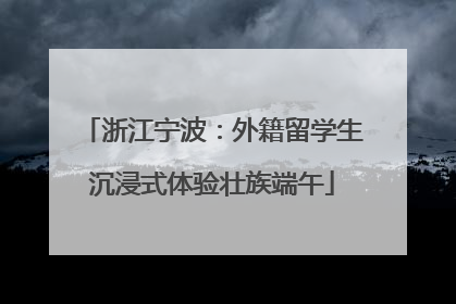 浙江宁波：外籍留学生沉浸式体验壮族端午