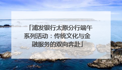 浦发银行太原分行端午系列活动：传统文化与金融服务的双向奔赴
