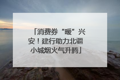 消费券“暖”兴安！建行助力北疆小城烟火气升腾