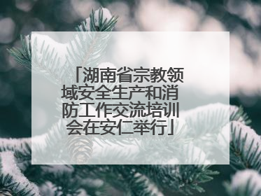 湖南省宗教领域安全生产和消防工作交流培训会在安仁举行