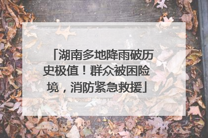 湖南多地降雨破历史极值！群众被困险境，消防紧急救援