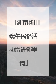 湖南新田端午民俗活动增进邻里情