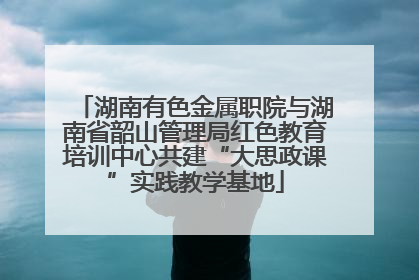 湖南有色金属职院与湖南省韶山管理局红色教育培训中心共建“大思政课”实践教学基地
